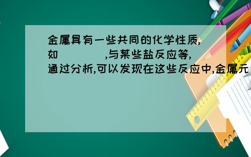 金属具有一些共同的化学性质,如（）（）,与某些盐反应等,通过分析,可以发现在这些反应中,金属元素的化合价都发生了变化,从（）价升为（）价,在这些反应中,金属单质都表现较强的（）,