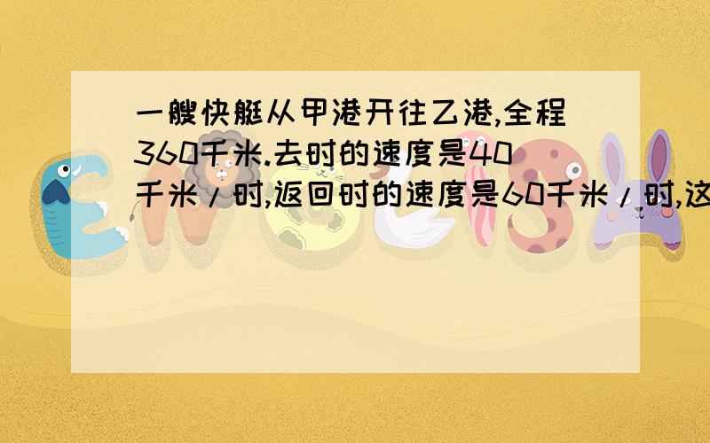 一艘快艇从甲港开往乙港,全程360千米.去时的速度是40千米/时,返回时的速度是60千米/时,这艘快艇往返一一艘快艇从甲港开往乙港，全程360千米。去时的速度是40千米/时，返回时的速度是60千