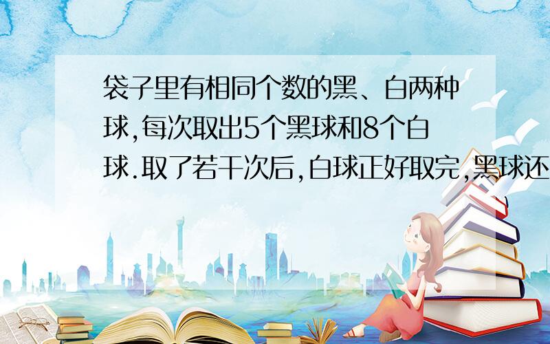 袋子里有相同个数的黑、白两种球,每次取出5个黑球和8个白球.取了若干次后,白球正好取完,黑球还剩18个.一共取了多少次?两种球原来各有多少个?