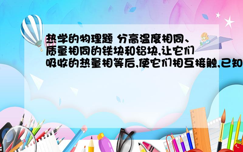 热学的物理题 分高温度相同、质量相同的铁块和铝块,让它们吸收的热量相等后,使它们相互接触,已知c铝大于c铁,则（ ）A.温度由铁块传给铝块 B.热由铁块传给铝块 C.热由铝块传给铁块 D.不发