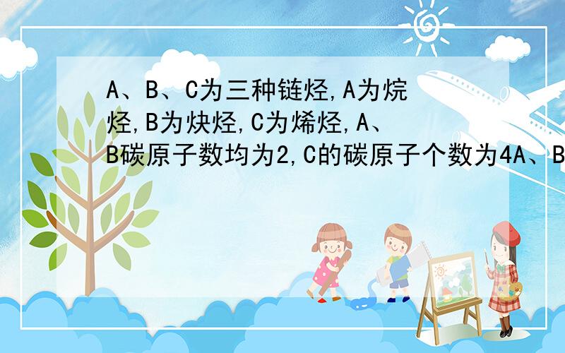 A、B、C为三种链烃,A为烷烃,B为炔烃,C为烯烃,A、B碳原子数均为2,C的碳原子个数为4A、B、C为三种链烃,A为烷烃,B为炔烃,C为烯烃,A、B碳原子数均为2,C的碳原子个数为4,且A、B、C三种物质按物质的