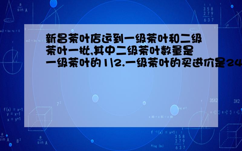 新昌茶叶店运到一级茶叶和二级茶叶一批,其中二级茶叶数量是一级茶叶的1\2.一级茶叶的买进价是24.8元,二接上面 级茶叶买进价是16元.现在照进价加价12.5%出售,当二级茶叶全部卖完,一级茶叶