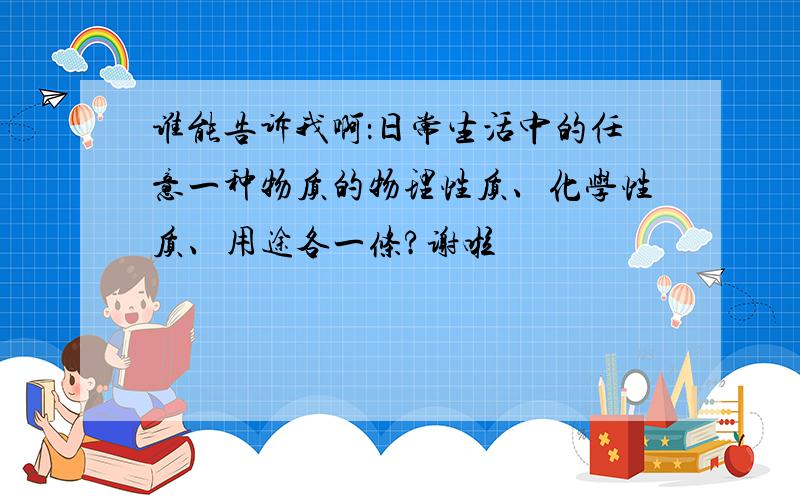 谁能告诉我啊：日常生活中的任意一种物质的物理性质、化学性质、用途各一条?谢啦