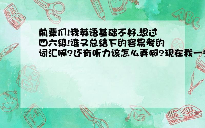 前辈们!我英语基础不好,想过四六级!谁又总结下的容易考的词汇啊?还有听力该怎么弄啊?现在我一头雾水!听力也觉得很抽象!你们都是怎么练习听力的啊?