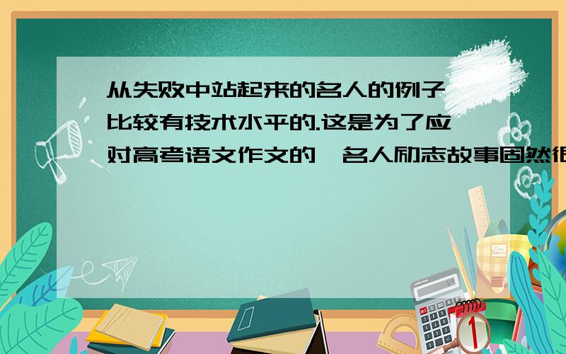 从失败中站起来的名人的例子,比较有技术水平的.这是为了应对高考语文作文的,名人励志故事固然很多,什么爱迪生啊,诺贝尔啊,司马迁啊,但是这些都太老套了,老掉牙了,10个考生里面9个都那