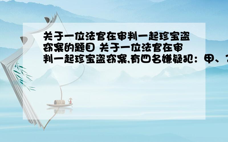 关于一位法官在审判一起珍宝盗窃案的题目 关于一位法官在审判一起珍宝盗窃案,有四名嫌疑犯：甲、乙、丙、丁.他们的供词如下：甲：罪犯在乙、丙、丁3人中.乙：我没有作案,是丙偷的.丙