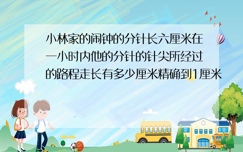 小林家的闹钟的分针长六厘米在一小时内他的分针的针尖所经过的路程走长有多少厘米精确到1厘米