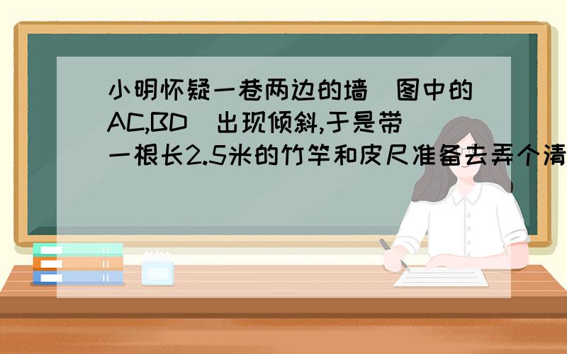 小明怀疑一巷两边的墙（图中的AC,BD）出现倾斜,于是带一根长2.5米的竹竿和皮尺准备去弄个清楚.他先量得巷宽AB=3m,再把竹竿下端置于巷内的点P,上端靠在左墙上的点Q,量得点P,Q到墙角A的距离