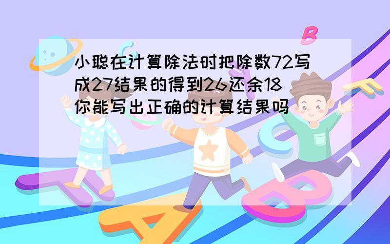 小聪在计算除法时把除数72写成27结果的得到26还余18你能写出正确的计算结果吗