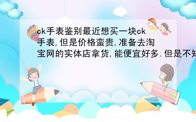 ck手表鉴别最近想买一块ck手表,但是价格蛮贵,准备去淘宝网的实体店拿货,能便宜好多.但是不知道怎么鉴别表的真假,希望各位教下小弟.那款表的报价是1300,可是德基广场卖1700,南京的那个淘