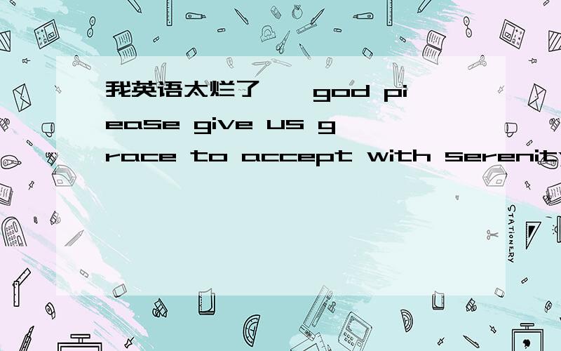 我英语太烂了……god piease give us grace to accept with serenity the things that cannot be changed ,courage to change the things with should be changed .and the wisdom to distinguish the one from the other