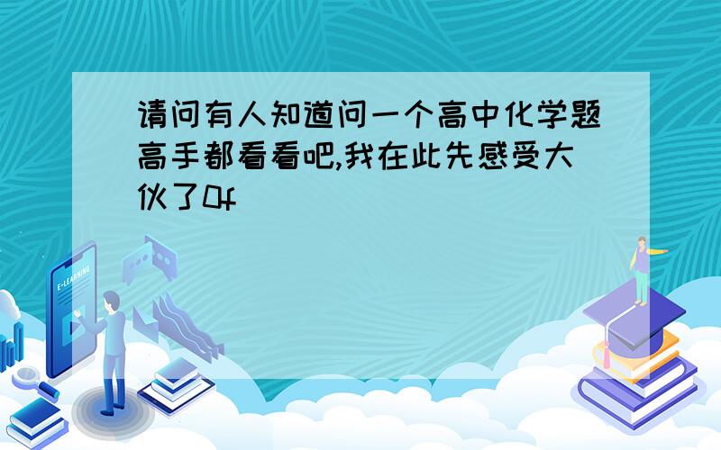 请问有人知道问一个高中化学题高手都看看吧,我在此先感受大伙了0f