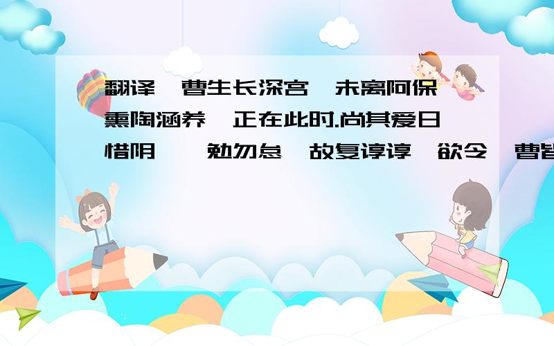 翻译汝曹生长深宫,未离阿保,熏陶涵养,正在此时.尚其爱日惜阴,黾勉勿怠,故复谆谆,欲令汝曹皆知吾心木受绳则直,金就砺则利,穷理格物,多识前言往行,是唯作圣之功.汝曹今日为子弟,他日为人