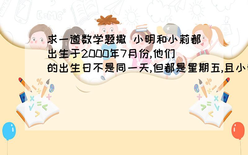 求一道数学题撒 小明和小莉都出生于2000年7月份,他们的出生日不是同一天,但都是星期五,且小明比小莉出生早,两人出生日期之和是22,那么小莉的出生日期是( )