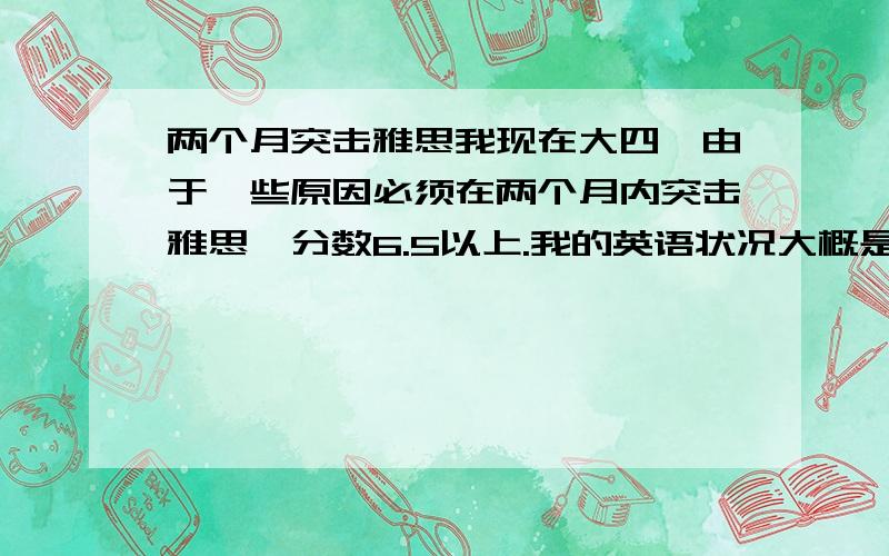 两个月突击雅思我现在大四,由于一些原因必须在两个月内突击雅思,分数6.5以上.我的英语状况大概是：四级613,六级574,高口笔试过了.口语因为讲得比较少,所以稍微弱一点.之前没有接触过雅