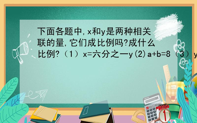 下面各题中,x和y是两种相关联的量,它们成比例吗?成什么比例?（1）x=六分之一y(2)a+b=8（3）y=2x-1（4）四分之一x=3y（5）x分之1=六分之y（6）y分之x=x