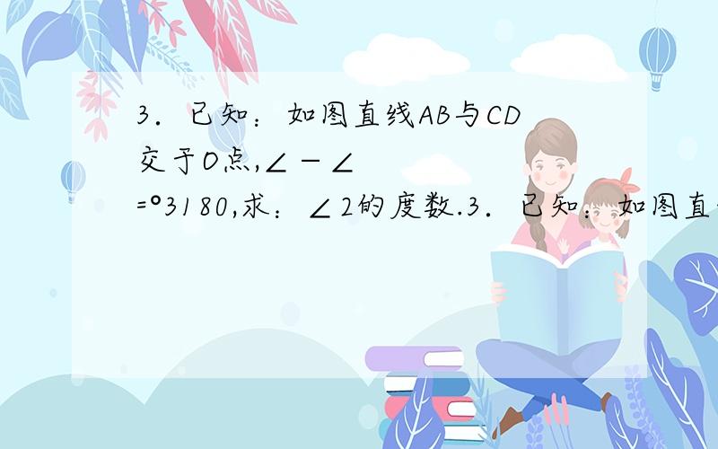 3．已知：如图直线AB与CD交于O点,∠−∠=°3180,求：∠2的度数.3．已知：如图直线AB与CD交于O点，∠3−∠1=80°，求：∠2的度数。