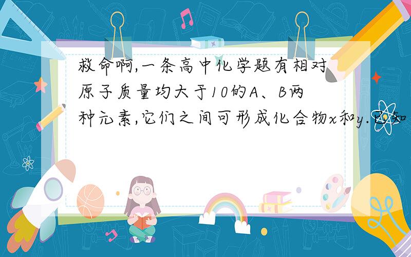 救命啊,一条高中化学题有相对原子质量均大于10的A、B两种元素,它们之间可形成化合物x和y.已知等物质的量的x和y的混合气体的密度是相同条件下H2密度的18.5倍,其中x和y的质量比为3：4.4,经测