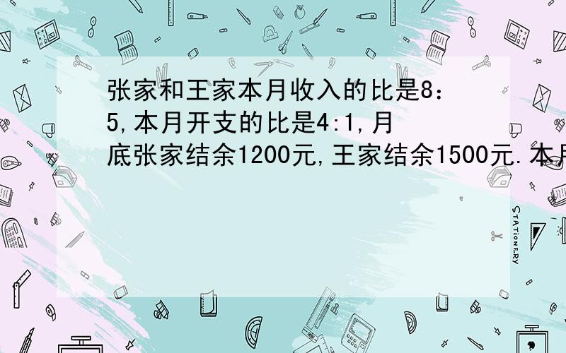 张家和王家本月收入的比是8：5,本月开支的比是4:1,月底张家结余1200元,王家结余1500元.本月每家各收入多少元?