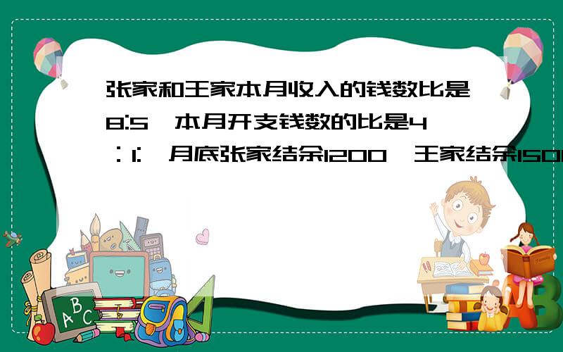 张家和王家本月收入的钱数比是8:5,本月开支钱数的比是4：1:,月底张家结余1200,王家结余1500.本月每家各收入多少元?不用二元一次方程