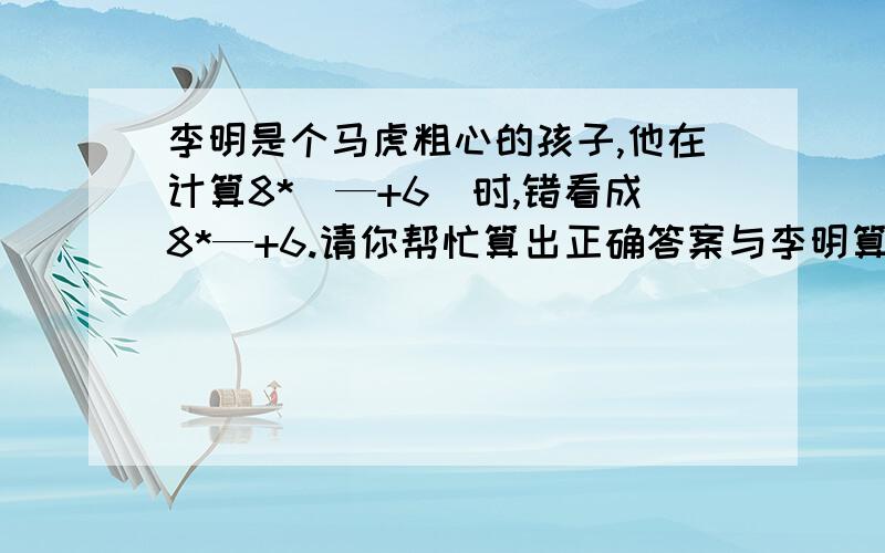 李明是个马虎粗心的孩子,他在计算8*（—+6）时,错看成8*—+6.请你帮忙算出正确答案与李明算出的相差多少