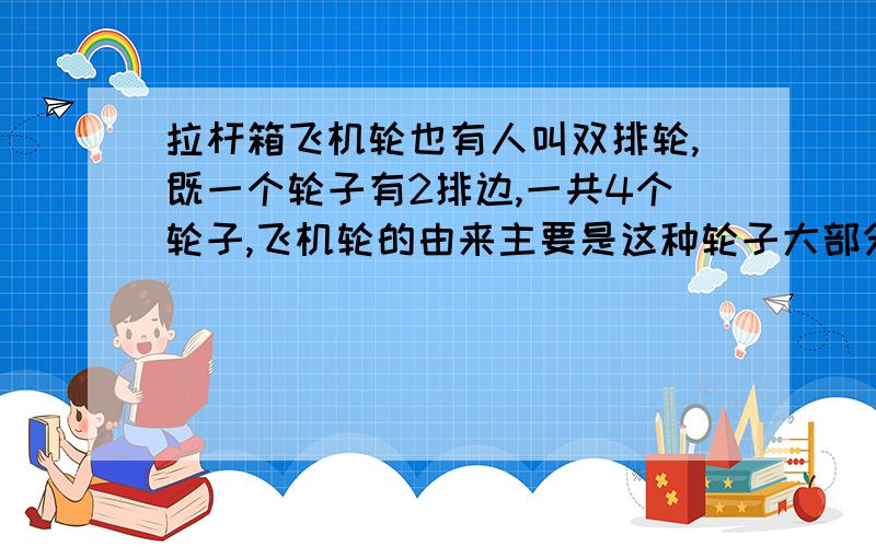 拉杆箱飞机轮也有人叫双排轮,既一个轮子有2排边,一共4个轮子,飞机轮的由来主要是这种轮子大部分在飞机场这种地面比较光滑的地方使用!