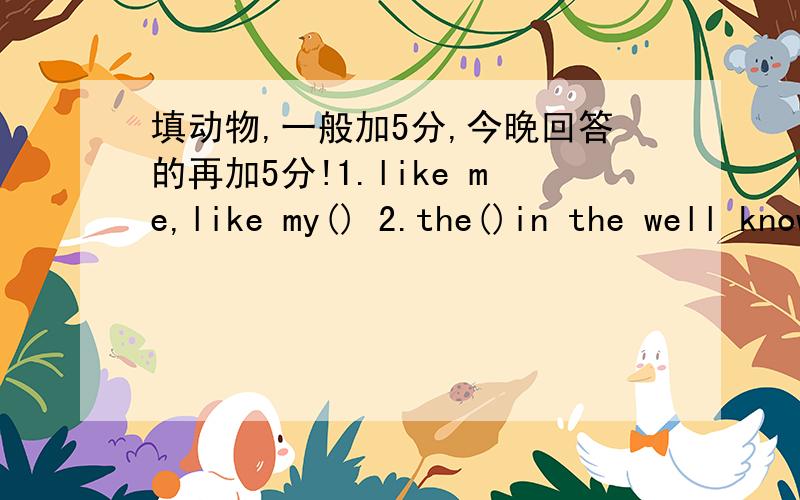 填动物,一般加5分,今晚回答的再加5分!1.like me,like my() 2.the()in the well knows nothing ofthe great ocean.3.never offer to teach()to swim.4.my brother is as strong as a().5.oh,there's an accident.look!here comes a()car.6.last ningt,it