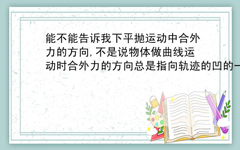 能不能告诉我下平抛运动中合外力的方向,不是说物体做曲线运动时合外力的方向总是指向轨迹的凹的一边吗,虽然我没太了解什么叫凹的一边,不过怎么想重力向下指的地方也没凹啊.请务必体