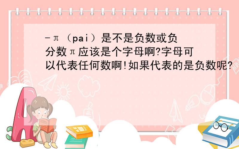 -π（pai）是不是负数或负分数π应该是个字母啊?字母可以代表任何数啊!如果代表的是负数呢?