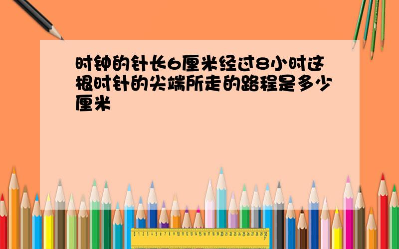 时钟的针长6厘米经过8小时这根时针的尖端所走的路程是多少厘米