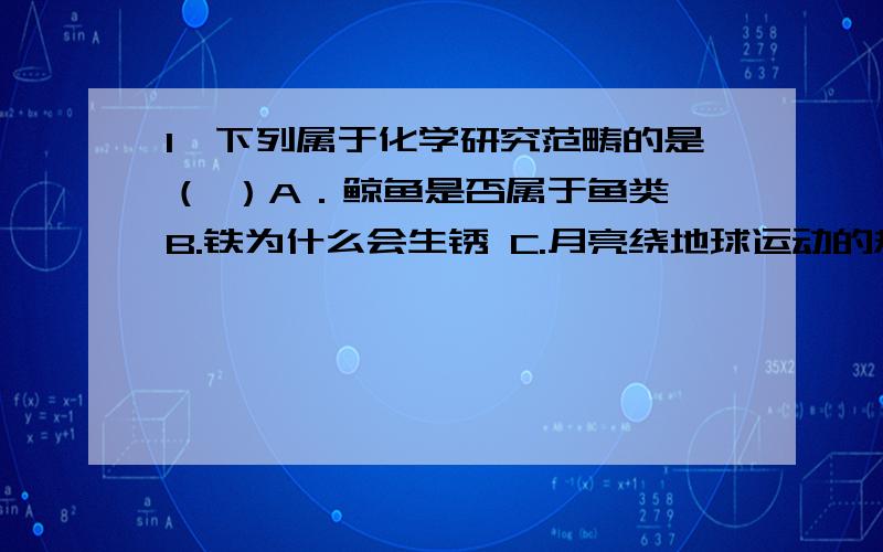 1、下列属于化学研究范畴的是（ ）A．鲸鱼是否属于鱼类 B.铁为什么会生锈 C.月亮绕地球运动的规律 D.电炉发热的原理