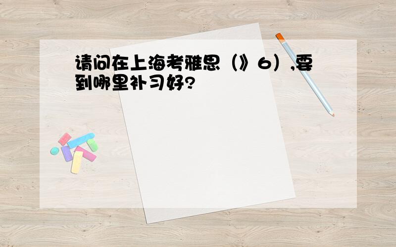 请问在上海考雅思（》6）,要到哪里补习好?