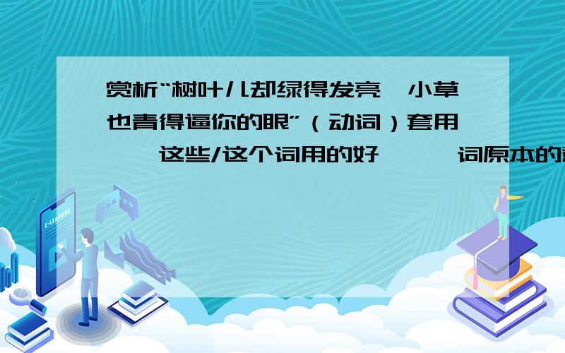 赏析“树叶儿却绿得发亮,小草也青得逼你的眼”（动词）套用——这些/这个词用的好,——词原本的意思是——,在文中的意思是——.这个词形象生动地写出了——（内容),表达出了——情感