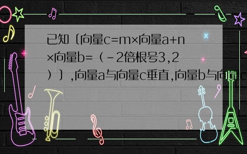 已知〔向量c=m×向量a+n×向量b=（-2倍根号3,2）〕,向量a与向量c垂直,向量b与向量c的夹角为120度,且向量b·向量c=-4,向量a的模为2倍根号2,求实数m,n的值及向量a与向量b的夹角α那个是向量b点乘向