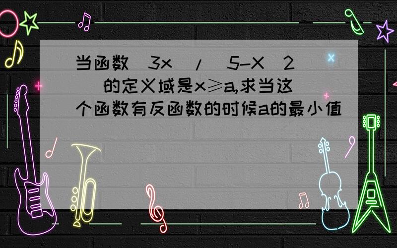 当函数（3x）/（5-X^2) 的定义域是x≥a,求当这个函数有反函数的时候a的最小值