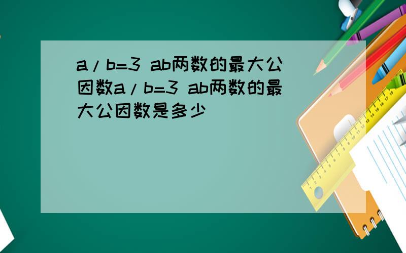 a/b=3 ab两数的最大公因数a/b=3 ab两数的最大公因数是多少