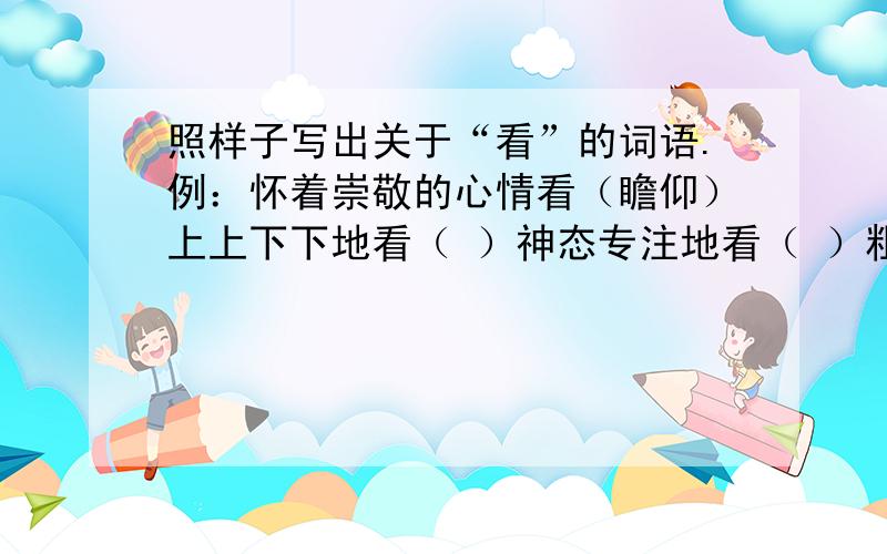 照样子写出关于“看”的词语.例：怀着崇敬的心情看（瞻仰）上上下下地看（ ）神态专注地看（ ）粗略地看 （ ）尽情地看 （ ）边看边批改 （ ）边看边审查 （ ）