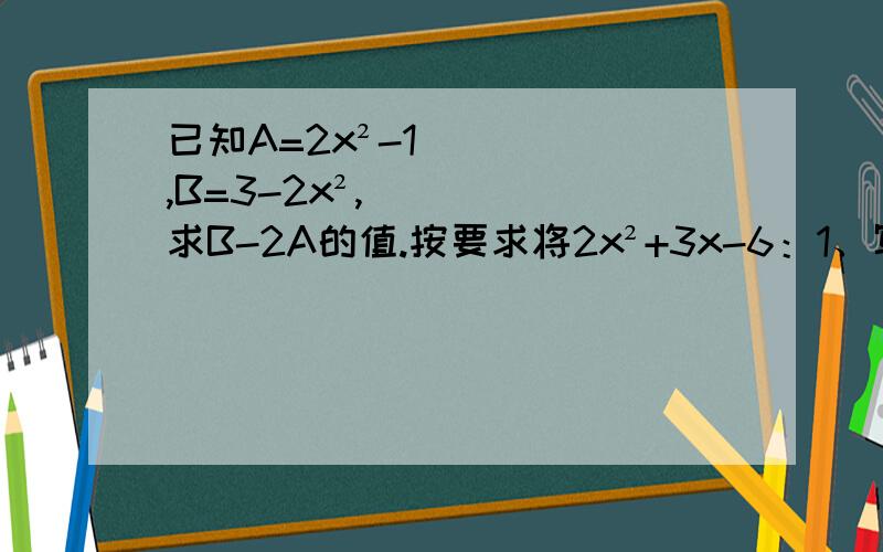 已知A=2x²-1,B=3-2x²,求B-2A的值.按要求将2x²+3x-6：1、写成一个单项式与一个二项式的和；2、写成一个单项式与一个二项式的差.一个多项式与多项式6a²-5a+3的和是5a²+2a-1,求这个