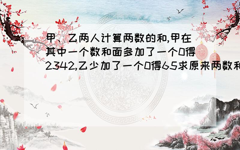 甲、乙两人计算两数的和,甲在其中一个数和面多加了一个0得2342,乙少加了一个0得65求原来两数和