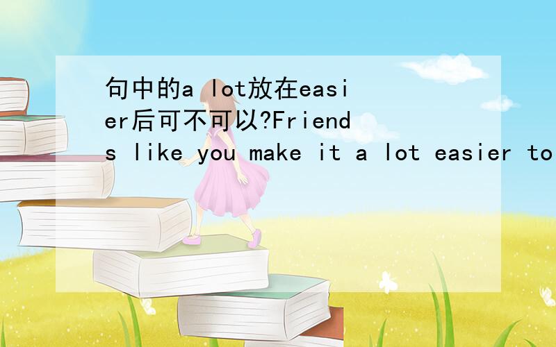 句中的a lot放在easier后可不可以?Friends like you make it a lot easier to get along in a new place.