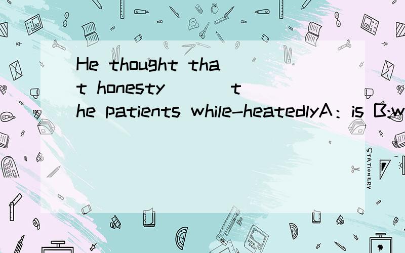 He thought that honesty ___the patients while-heatedlyA：is B:was