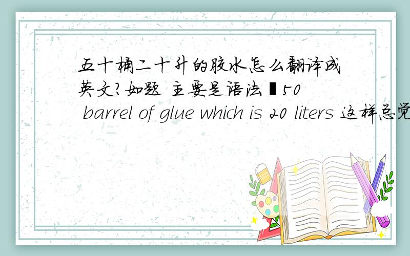 五十桶二十升的胶水怎么翻译成英文?如题 主要是语法50 barrel of glue which is 20 liters 这样总觉得不太对  谢谢～请不要google 翻译 那样直接翻译出来的 总觉得很怪