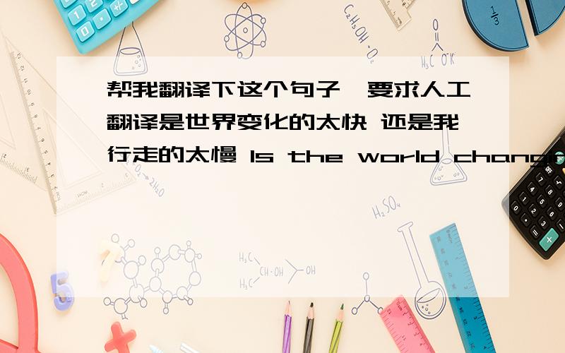 帮我翻译下这个句子,要求人工翻译是世界变化的太快 还是我行走的太慢 Is the world changing too quick , or I walk too slow?这是我翻译的 因为英语不好 谁帮我改成正确的?不要在线翻译的 谢谢了!