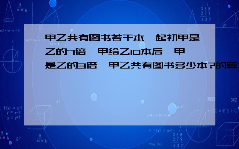 甲乙共有图书若干本,起初甲是乙的7倍,甲给乙10本后,甲是乙的3倍,甲乙共有图书多少本?的算术解法