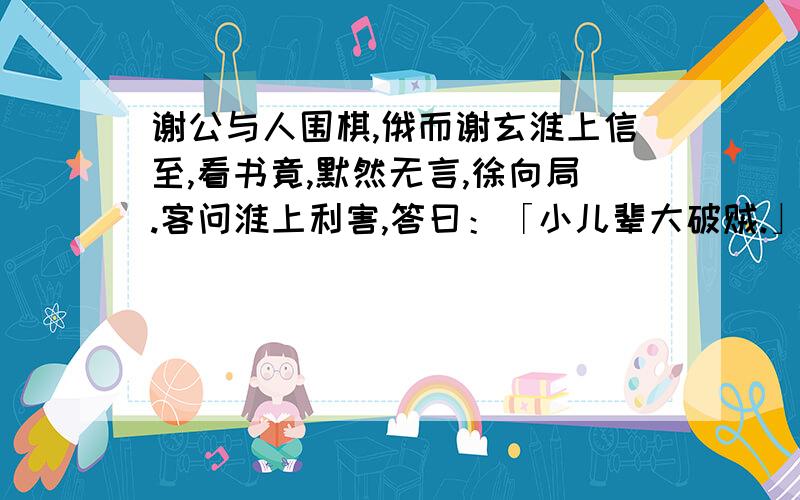 谢公与人围棋,俄而谢玄淮上信至,看书竟,默然无言,徐向局.客问淮上利害,答曰：「小儿辈大破贼.」意色举止,不异于常.