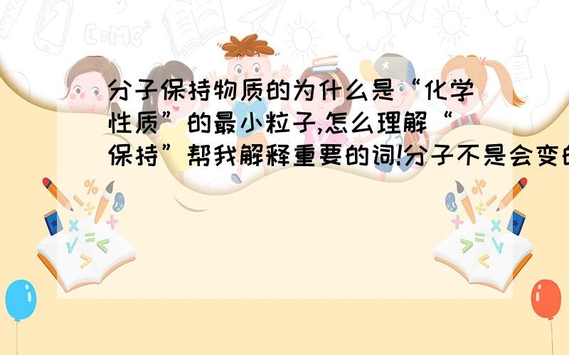 分子保持物质的为什么是“化学性质”的最小粒子,怎么理解“保持”帮我解释重要的词!分子不是会变的吗?怎么又“保持”了