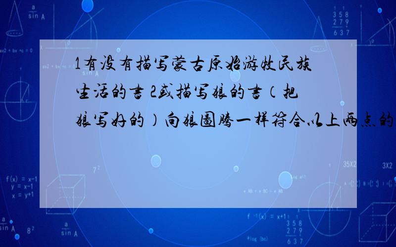 1有没有描写蒙古原始游牧民族生活的书 2或描写狼的书（把狼写好的）向狼图腾一样符合以上两点的任意一点即可 狼图腾我看过5变了 写的太好了 不过不能老看啊 请知道的人快回答 我要买