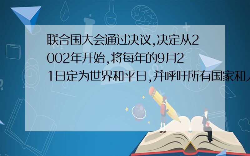 联合国大会通过决议,决定从2002年开始,将每年的9月21日定为世界和平日,并呼吁所有国家和人民在这一天停止敌对行动.每年的这一天,联合国都举行仪式,提请所有人关注、庆祝和纪念这一日子