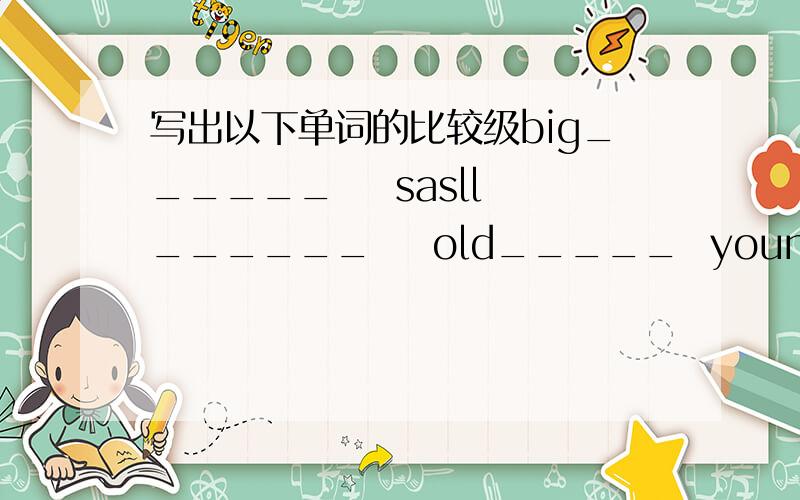 写出以下单词的比较级big______    sasll______    old_____  young______    long____    short_______