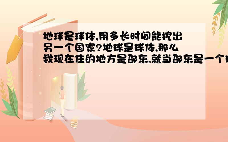 地球是球体,用多长时间能挖出另一个国家?地球是球体,那么我现在住的地方是邵东,就当邵东是一个球体的球面中心点,邵东是属于中国,那么如果从这一个球面点（邵东）向地下一直挖下去,要